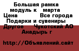 Большая рамка - модуль к 8 марта! › Цена ­ 1 700 - Все города Подарки и сувениры » Другое   . Чукотский АО,Анадырь г.